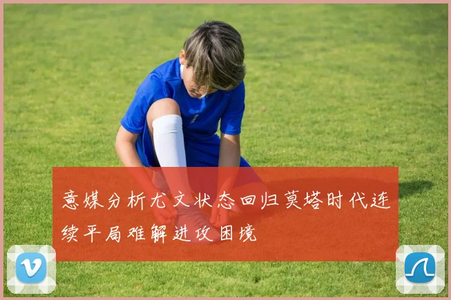意媒分析尤文状态回归莫塔时代连续平局难解进攻困境