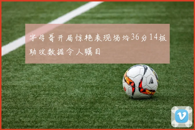 字母哥开局惊艳表现场均36分14板助攻数据令人瞩目