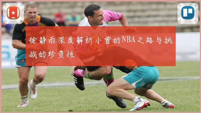徐静雨深度解析小曾的NBA之路与挑战的珍贵性