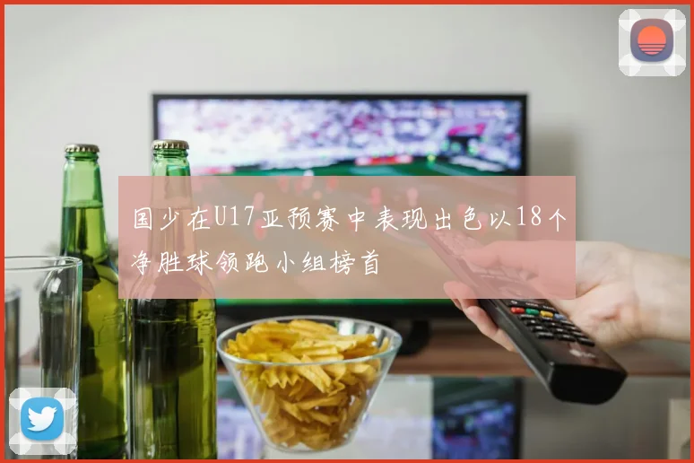 国少在U17亚预赛中表现出色以18个净胜球领跑小组榜首