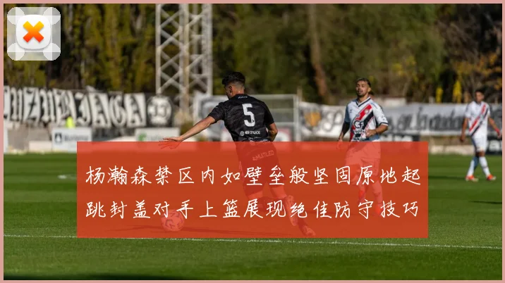 杨瀚森禁区内如壁垒般坚固原地起跳封盖对手上篮展现绝佳防守技巧