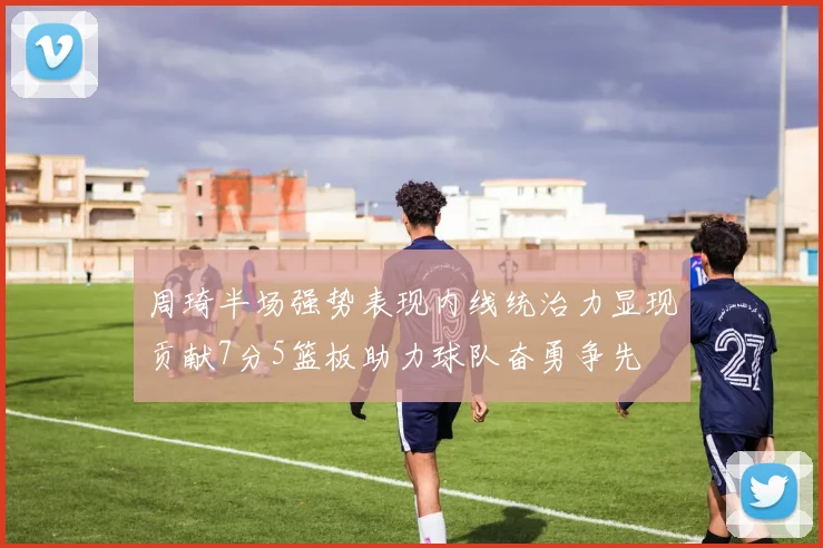 周琦半场强势表现内线统治力显现贡献7分5篮板助力球队奋勇争先