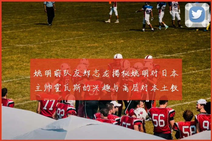 姚明前队友郑志龙揭秘姚明对日本主帅霍瓦斯的兴趣与高层对本土教练的偏好