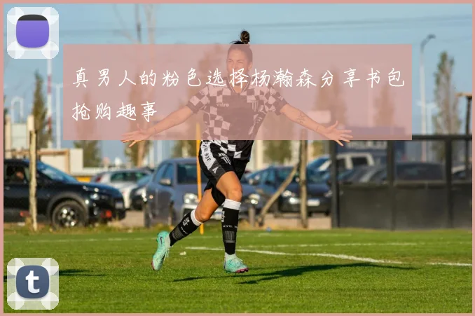 真男人的粉色选择杨瀚森分享书包抢购趣事