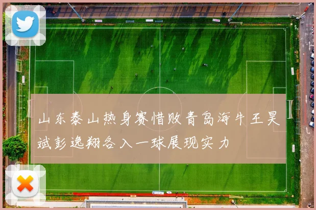山东泰山热身赛惜败青岛海牛王昊斌彭逸翔各入一球展现实力