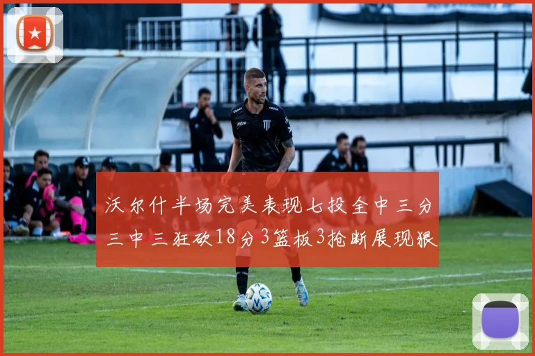 沃尔什半场完美表现七投全中三分三中三狂砍18分3篮板3抢断展现狠人风范