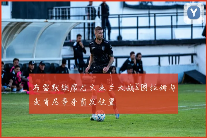 布雷默缺席尤文米兰大战K图拉姆与麦肯尼争夺首发位置