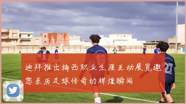 迪拜推出梅西职业生涯互动展览邀您亲历足球传奇的辉煌瞬间