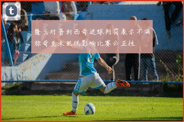 隆戈对普利西奇进球判罚表示不满称奇克未犯规影响比赛公正性