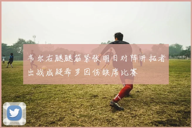 韦尔右腿腿筋紧张明日对阵开拓者出战成疑希罗因伤缺席比赛