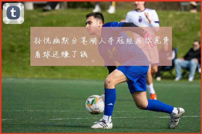 孙悦幽默分享湖人夺冠经历称免费看球还赚了钱