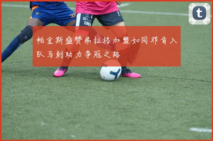 帕金斯盛赞弗拉格加盟如同邓肯入队马刺助力争冠之路