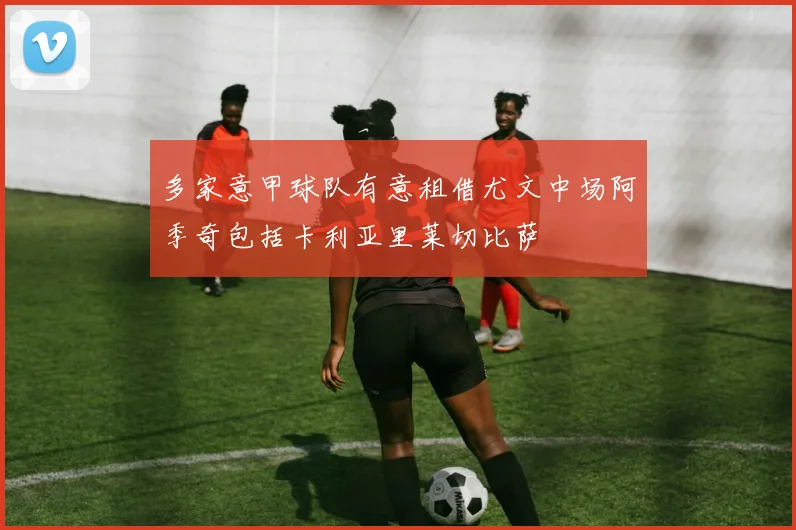多家意甲球队有意租借尤文中场阿季奇包括卡利亚里莱切比萨