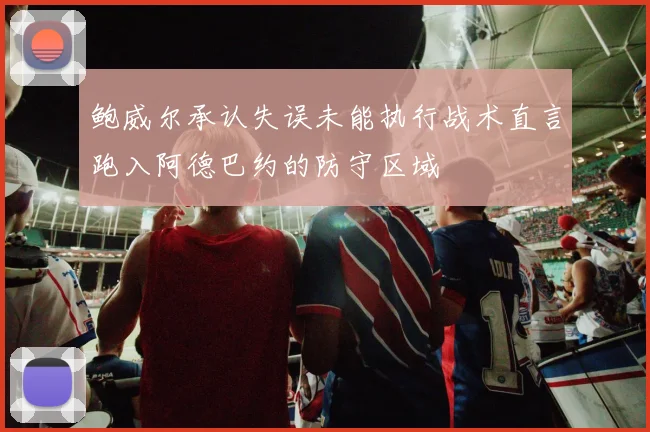鲍威尔承认失误未能执行战术直言跑入阿德巴约的防守区域