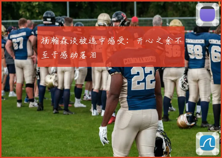 杨瀚森谈被选中感受：开心之余不至于感动落泪