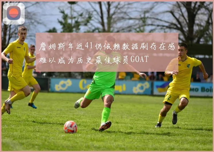詹姆斯年近41仍依赖数据刷存在感难以成为历史最佳球员GOAT