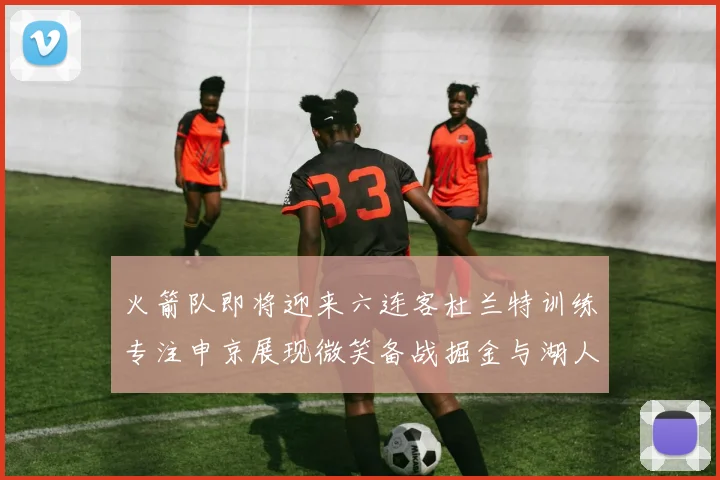 火箭队即将迎来六连客杜兰特训练专注申京展现微笑备战掘金与湖人