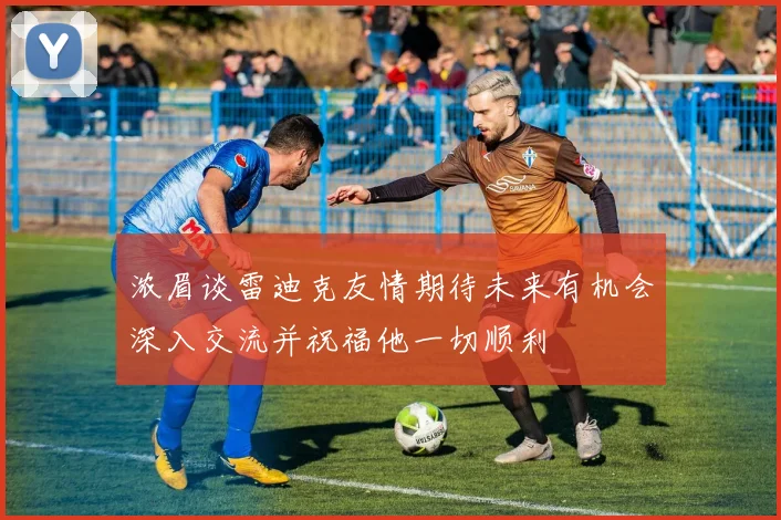 浓眉谈雷迪克友情期待未来有机会深入交流并祝福他一切顺利
