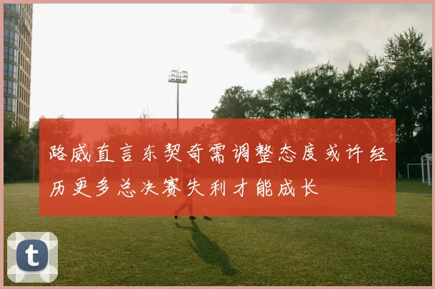 路威直言东契奇需调整态度或许经历更多总决赛失利才能成长