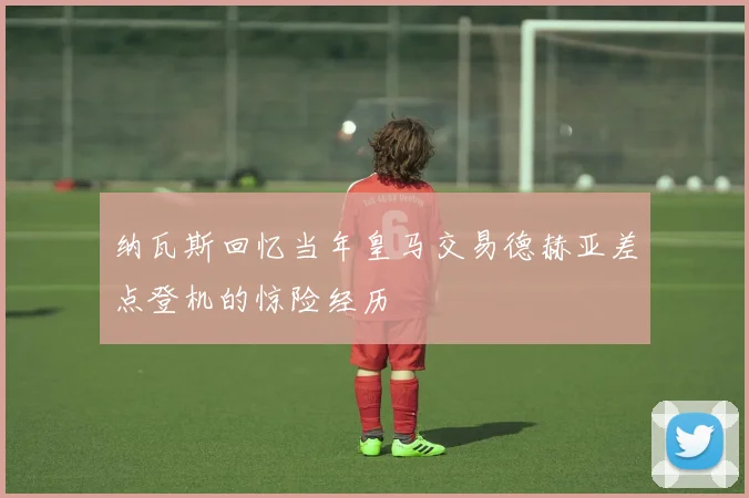 纳瓦斯回忆当年皇马交易德赫亚差点登机的惊险经历